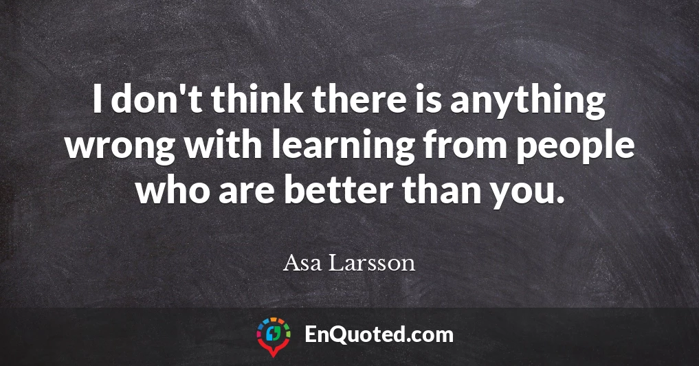 I don't think there is anything wrong with learning from people who are better than you.