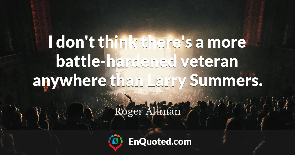 I don't think there's a more battle-hardened veteran anywhere than Larry Summers.