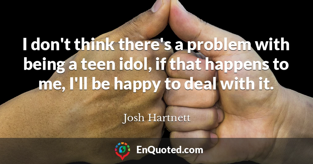 I don't think there's a problem with being a teen idol, if that happens to me, I'll be happy to deal with it.