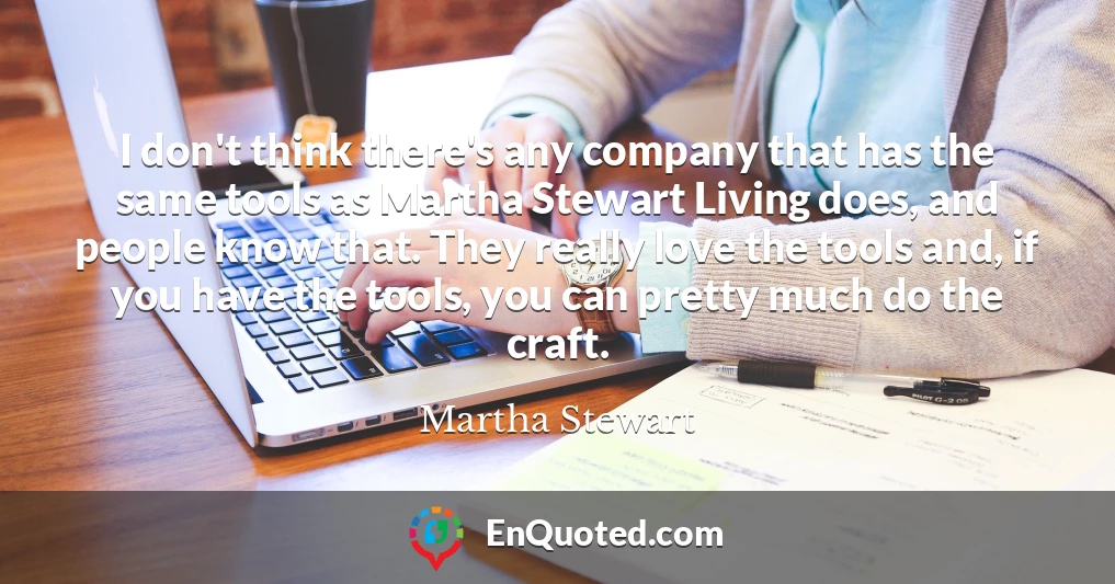 I don't think there's any company that has the same tools as Martha Stewart Living does, and people know that. They really love the tools and, if you have the tools, you can pretty much do the craft.