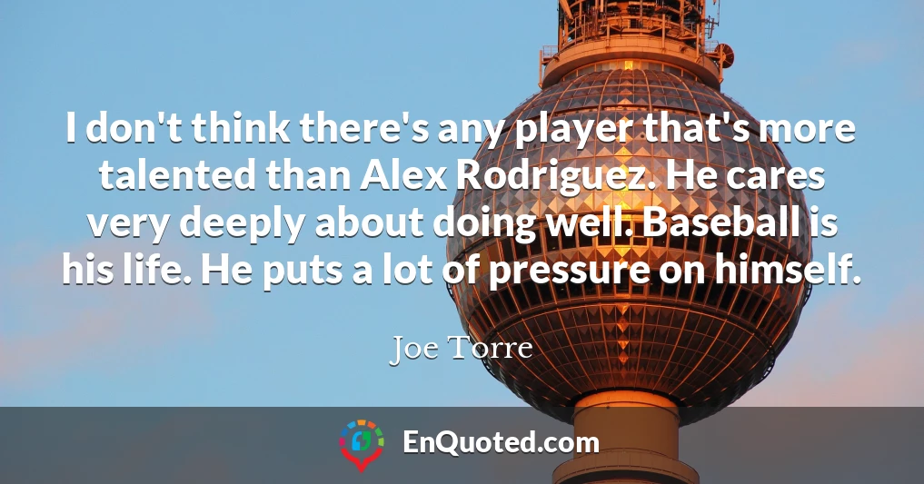 I don't think there's any player that's more talented than Alex Rodriguez. He cares very deeply about doing well. Baseball is his life. He puts a lot of pressure on himself.