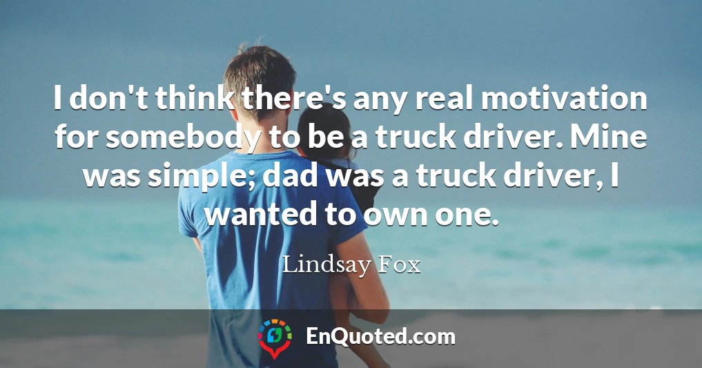 I don't think there's any real motivation for somebody to be a truck driver. Mine was simple; dad was a truck driver, I wanted to own one.