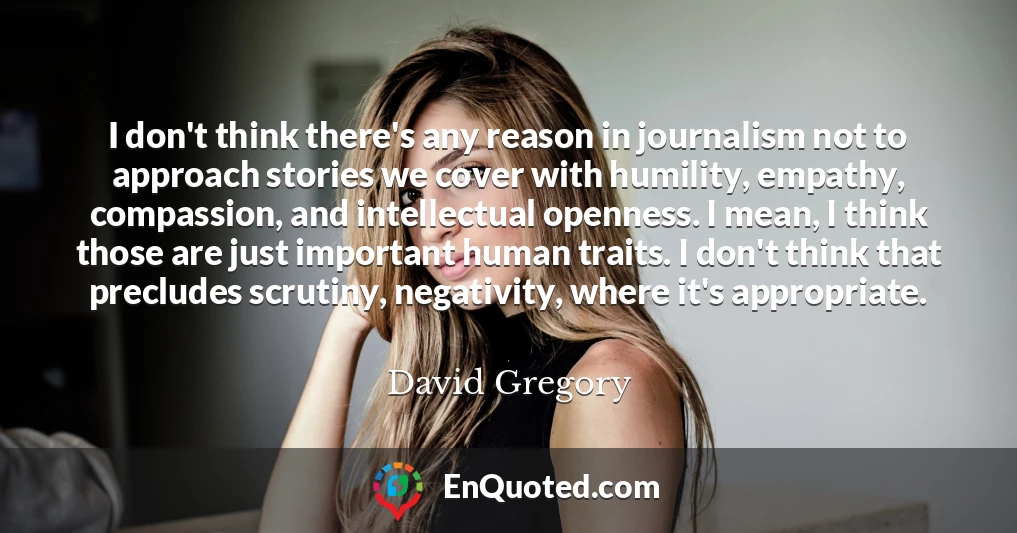 I don't think there's any reason in journalism not to approach stories we cover with humility, empathy, compassion, and intellectual openness. I mean, I think those are just important human traits. I don't think that precludes scrutiny, negativity, where it's appropriate.