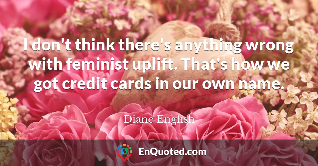 I don't think there's anything wrong with feminist uplift. That's how we got credit cards in our own name.