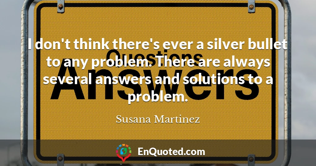 I don't think there's ever a silver bullet to any problem. There are always several answers and solutions to a problem.