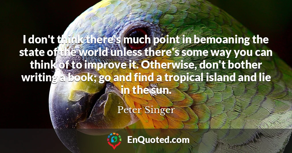 I don't think there's much point in bemoaning the state of the world unless there's some way you can think of to improve it. Otherwise, don't bother writing a book; go and find a tropical island and lie in the sun.