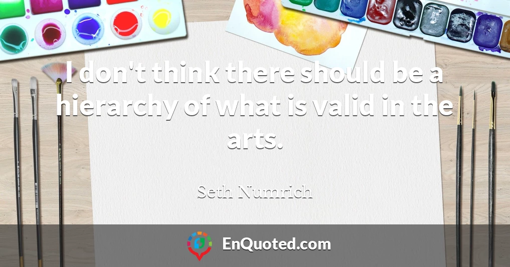 I don't think there should be a hierarchy of what is valid in the arts.