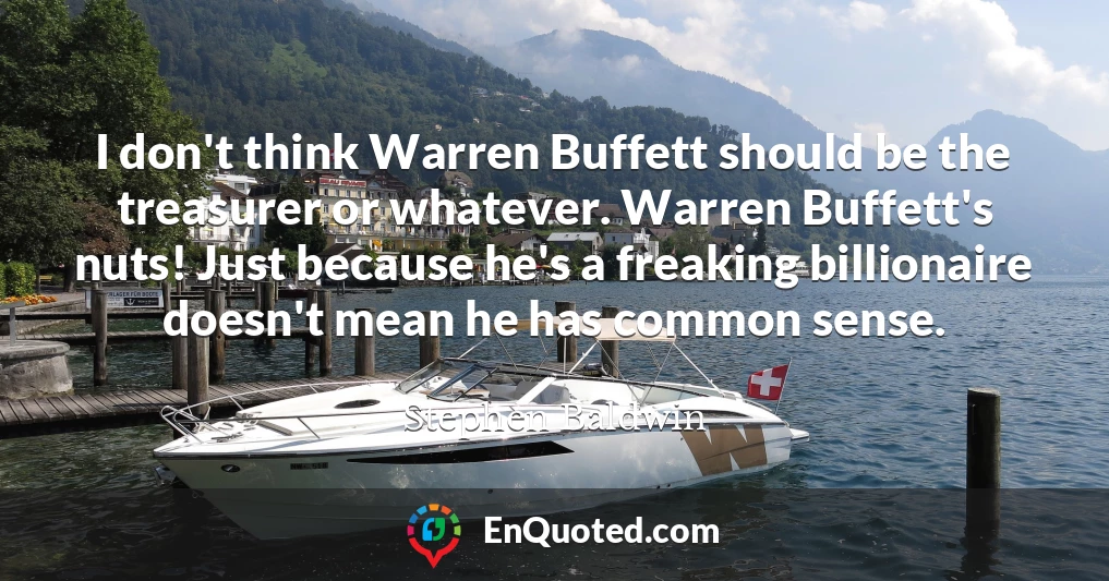 I don't think Warren Buffett should be the treasurer or whatever. Warren Buffett's nuts! Just because he's a freaking billionaire doesn't mean he has common sense.