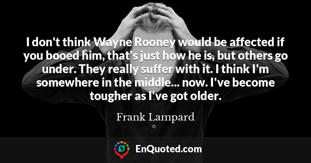 I don't think Wayne Rooney would be affected if you booed him, that's just how he is, but others go under. They really suffer with it. I think I'm somewhere in the middle... now. I've become tougher as I've got older.