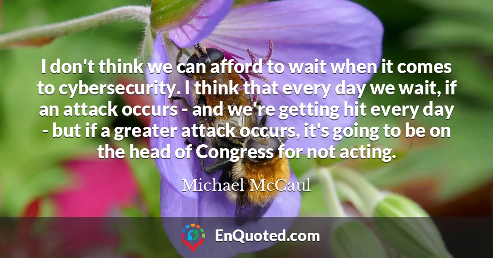 I don't think we can afford to wait when it comes to cybersecurity. I think that every day we wait, if an attack occurs - and we're getting hit every day - but if a greater attack occurs, it's going to be on the head of Congress for not acting.