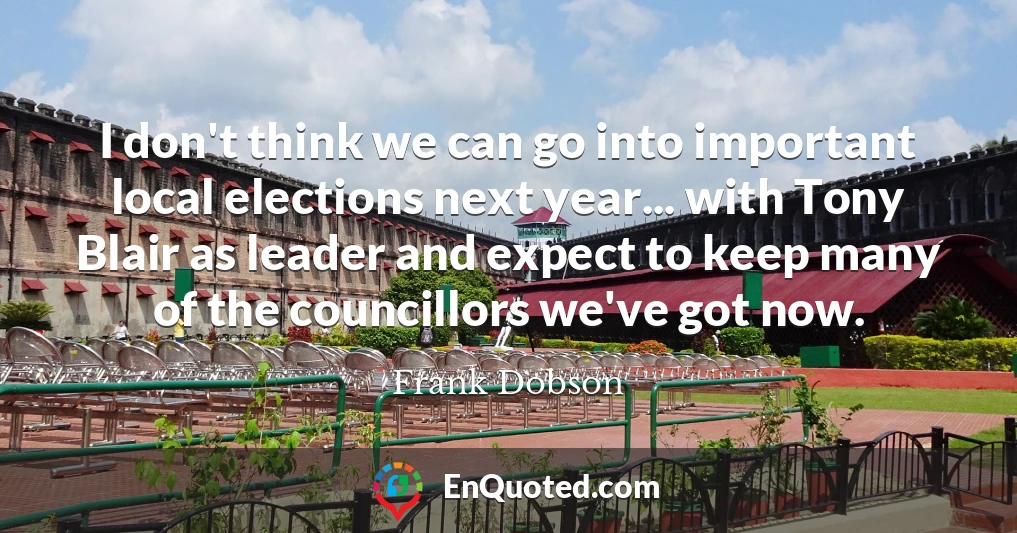 I don't think we can go into important local elections next year... with Tony Blair as leader and expect to keep many of the councillors we've got now.
