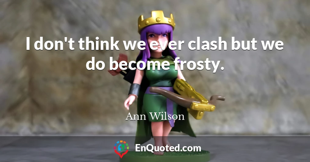 I don't think we ever clash but we do become frosty.