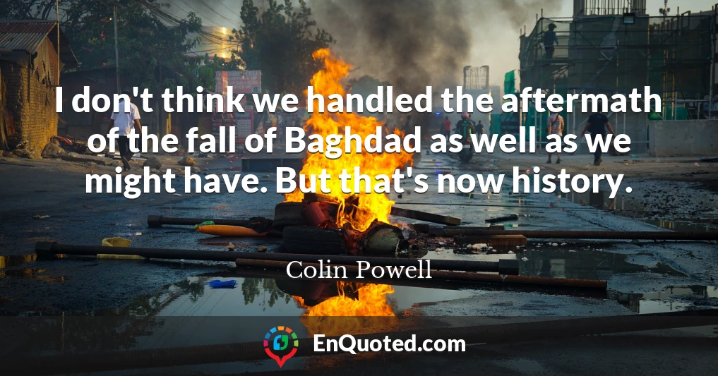 I don't think we handled the aftermath of the fall of Baghdad as well as we might have. But that's now history.