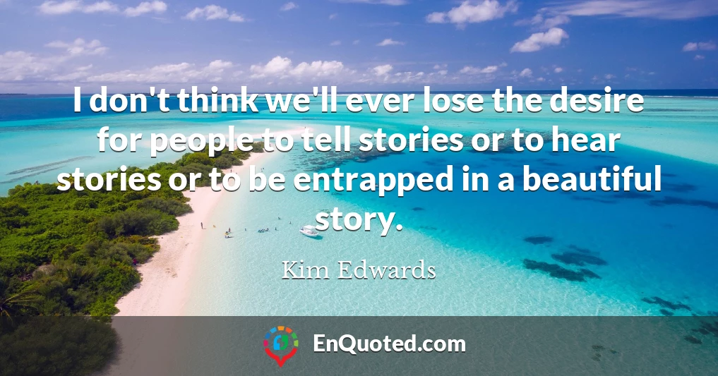 I don't think we'll ever lose the desire for people to tell stories or to hear stories or to be entrapped in a beautiful story.