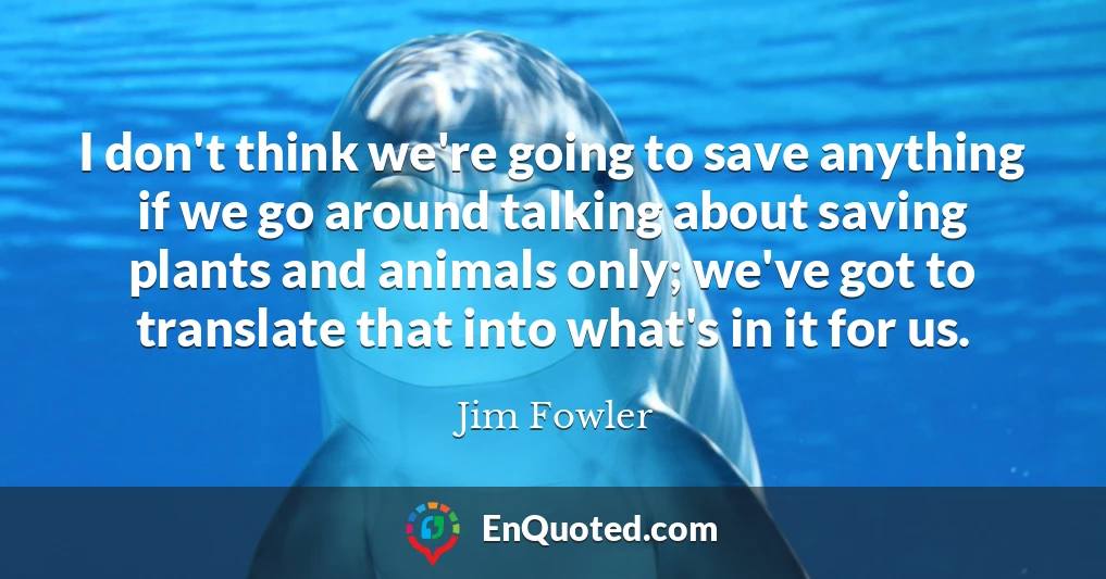 I don't think we're going to save anything if we go around talking about saving plants and animals only; we've got to translate that into what's in it for us.