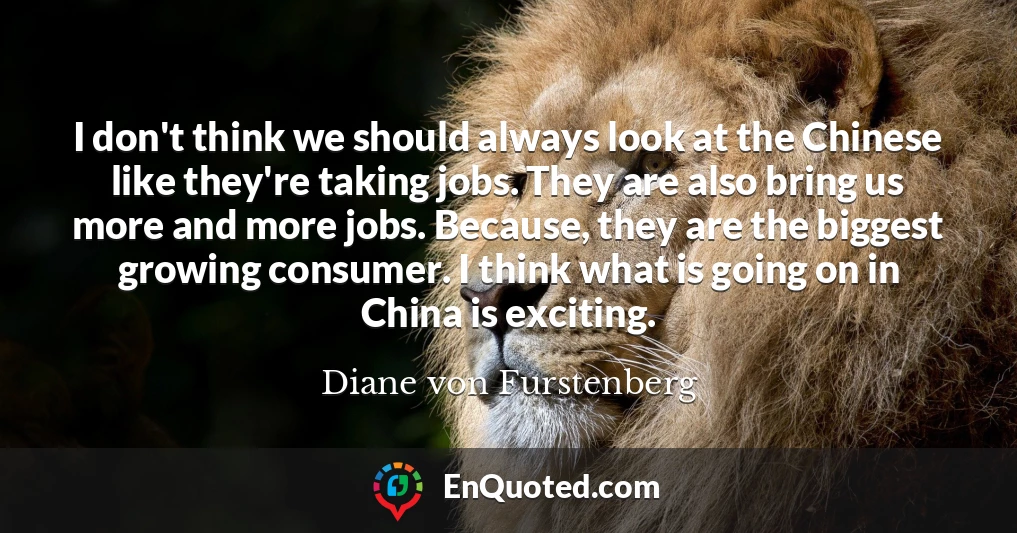 I don't think we should always look at the Chinese like they're taking jobs. They are also bring us more and more jobs. Because, they are the biggest growing consumer. I think what is going on in China is exciting.