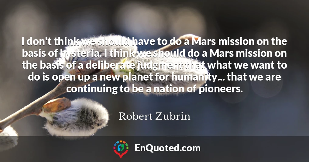 I don't think we should have to do a Mars mission on the basis of hysteria. I think we should do a Mars mission on the basis of a deliberate judgment that what we want to do is open up a new planet for humanity... that we are continuing to be a nation of pioneers.