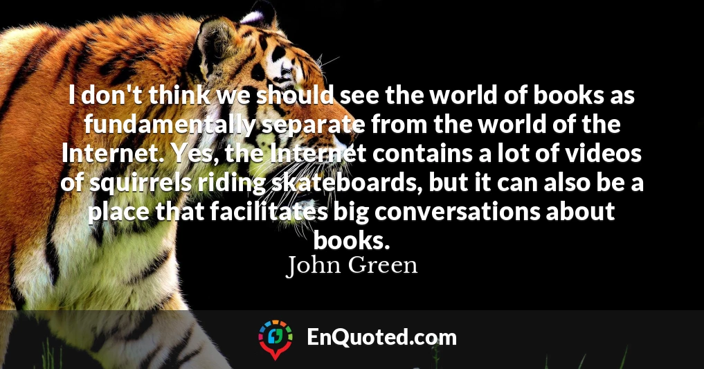 I don't think we should see the world of books as fundamentally separate from the world of the Internet. Yes, the Internet contains a lot of videos of squirrels riding skateboards, but it can also be a place that facilitates big conversations about books.