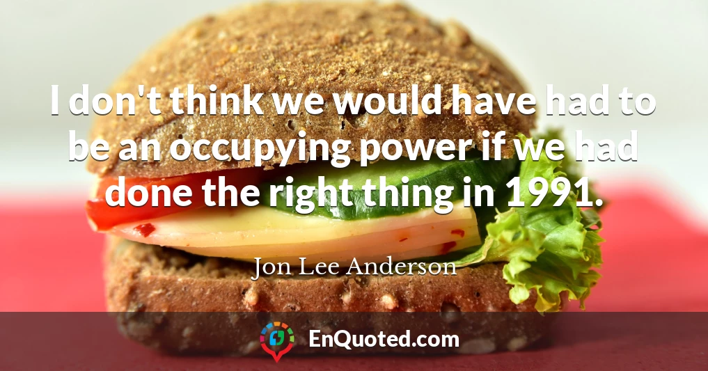 I don't think we would have had to be an occupying power if we had done the right thing in 1991.