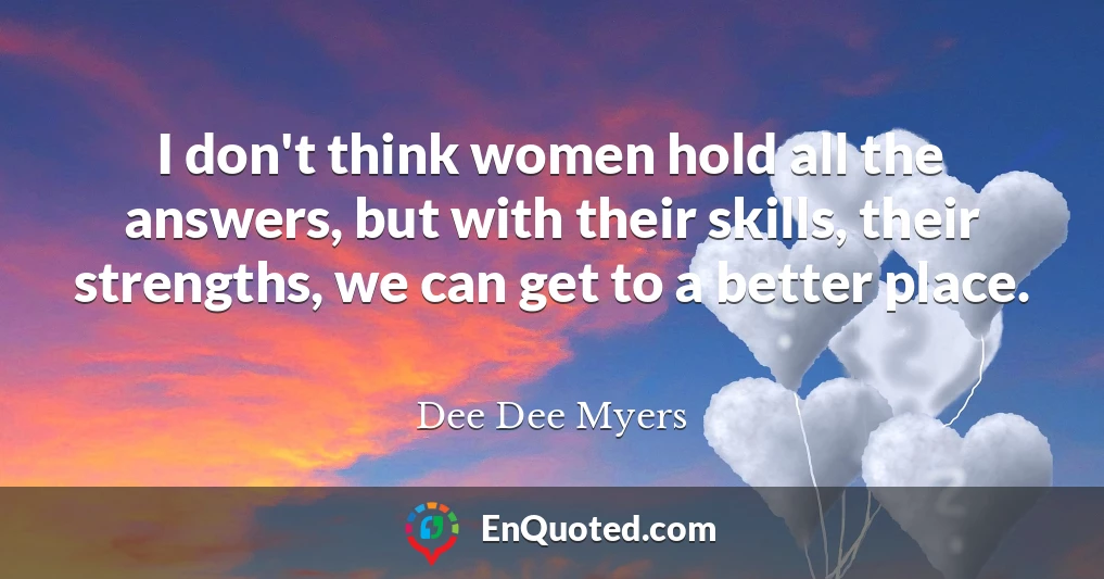 I don't think women hold all the answers, but with their skills, their strengths, we can get to a better place.