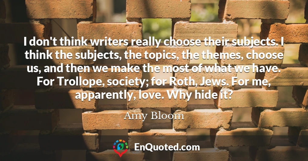 I don't think writers really choose their subjects. I think the subjects, the topics, the themes, choose us, and then we make the most of what we have. For Trollope, society; for Roth, Jews. For me, apparently, love. Why hide it?