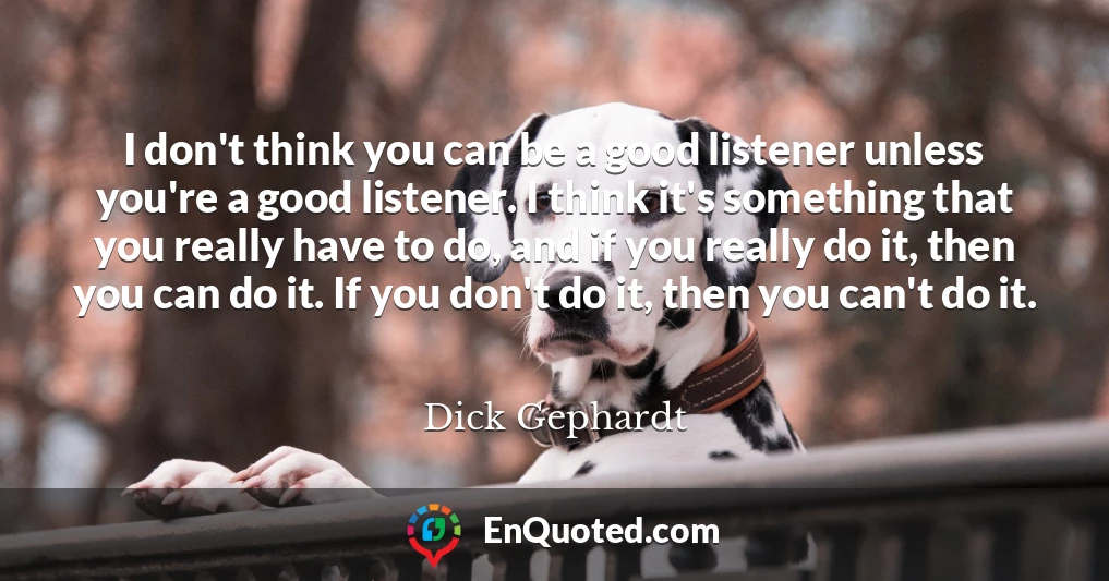 I don't think you can be a good listener unless you're a good listener. I think it's something that you really have to do, and if you really do it, then you can do it. If you don't do it, then you can't do it.