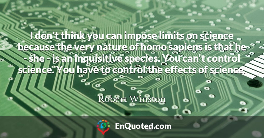 I don't think you can impose limits on science because the very nature of homo sapiens is that he - she - is an inquisitive species. You can't control science. You have to control the effects of science.