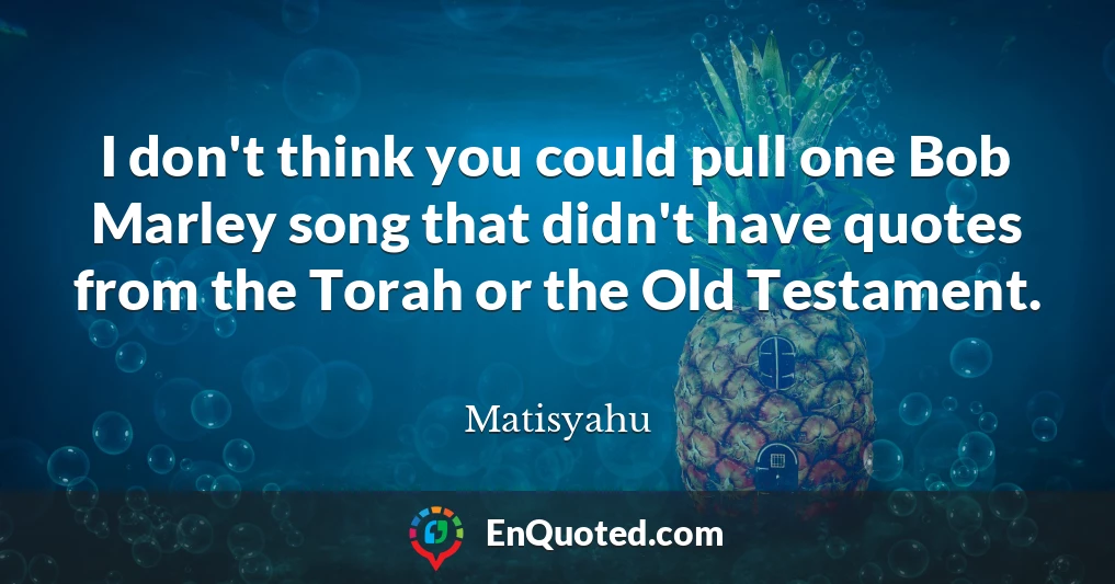 I don't think you could pull one Bob Marley song that didn't have quotes from the Torah or the Old Testament.