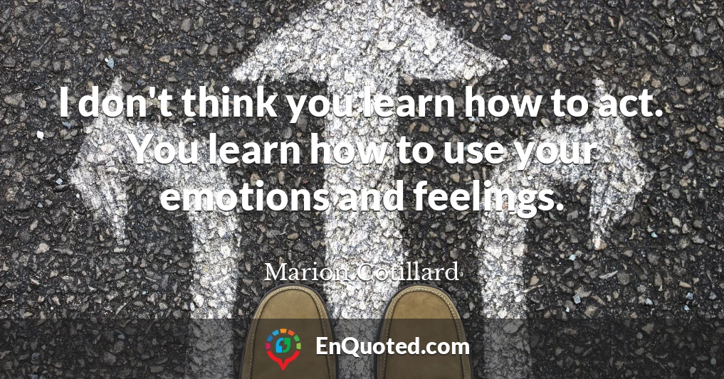 I don't think you learn how to act. You learn how to use your emotions and feelings.