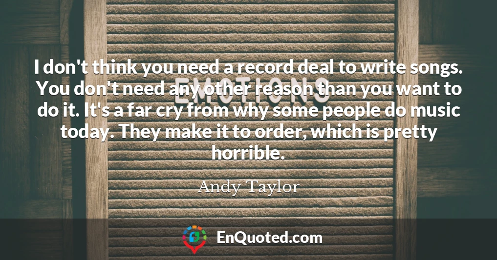 I don't think you need a record deal to write songs. You don't need any other reason than you want to do it. It's a far cry from why some people do music today. They make it to order, which is pretty horrible.