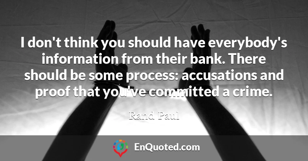 I don't think you should have everybody's information from their bank. There should be some process: accusations and proof that you've committed a crime.