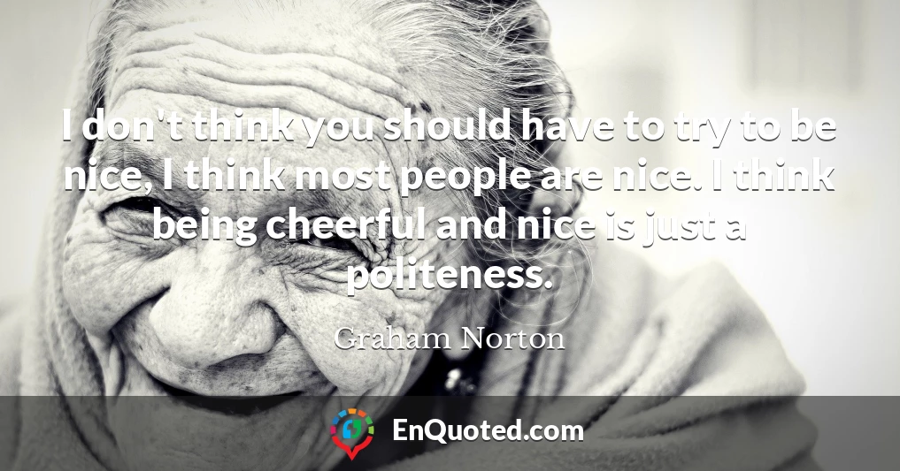 I don't think you should have to try to be nice, I think most people are nice. I think being cheerful and nice is just a politeness.