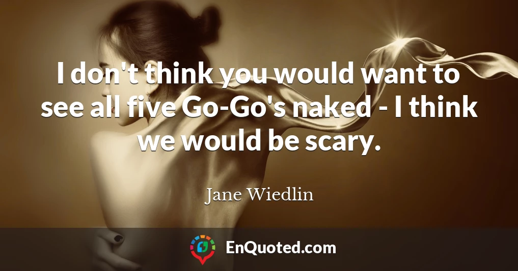 I don't think you would want to see all five Go-Go's naked - I think we would be scary.