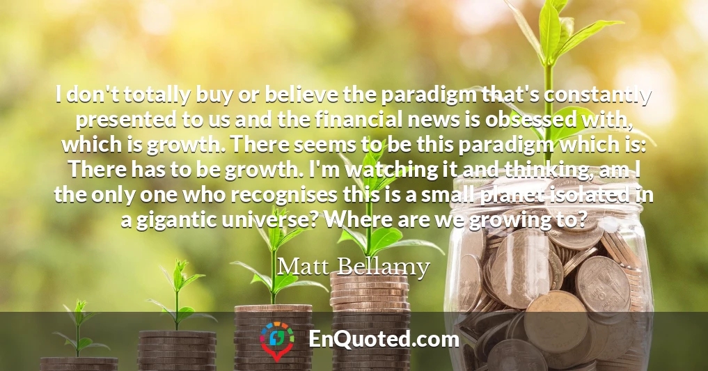 I don't totally buy or believe the paradigm that's constantly presented to us and the financial news is obsessed with, which is growth. There seems to be this paradigm which is: There has to be growth. I'm watching it and thinking, am I the only one who recognises this is a small planet isolated in a gigantic universe? Where are we growing to?