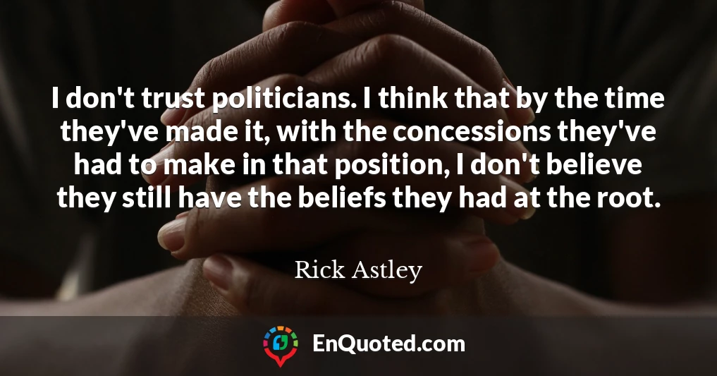 I don't trust politicians. I think that by the time they've made it, with the concessions they've had to make in that position, I don't believe they still have the beliefs they had at the root.