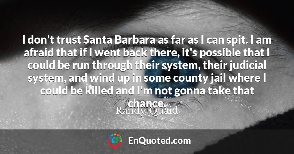 I don't trust Santa Barbara as far as I can spit. I am afraid that if I went back there, it's possible that I could be run through their system, their judicial system, and wind up in some county jail where I could be killed and I'm not gonna take that chance.