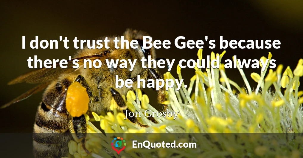 I don't trust the Bee Gee's because there's no way they could always be happy.