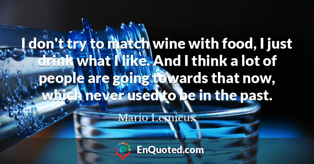 I don't try to match wine with food, I just drink what I like. And I think a lot of people are going towards that now, which never used to be in the past.