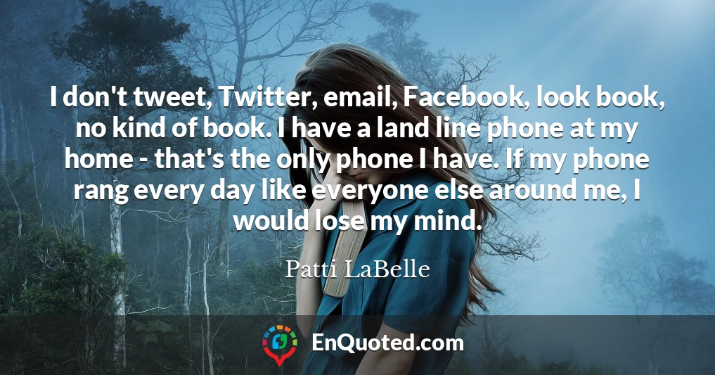 I don't tweet, Twitter, email, Facebook, look book, no kind of book. I have a land line phone at my home - that's the only phone I have. If my phone rang every day like everyone else around me, I would lose my mind.
