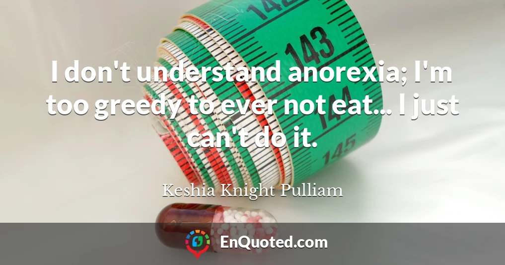 I don't understand anorexia; I'm too greedy to ever not eat... I just can't do it.