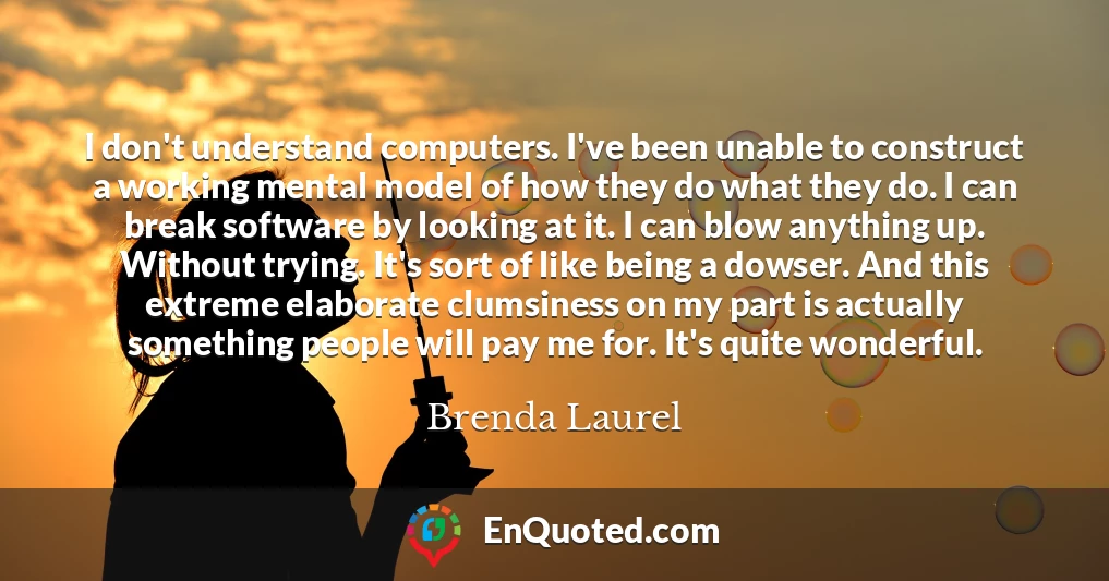 I don't understand computers. I've been unable to construct a working mental model of how they do what they do. I can break software by looking at it. I can blow anything up. Without trying. It's sort of like being a dowser. And this extreme elaborate clumsiness on my part is actually something people will pay me for. It's quite wonderful.