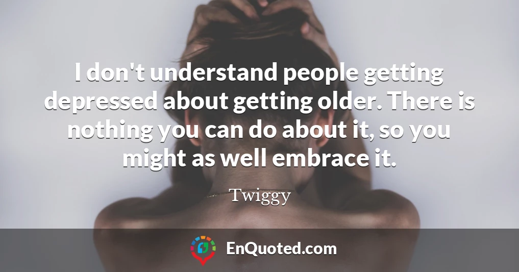 I don't understand people getting depressed about getting older. There is nothing you can do about it, so you might as well embrace it.
