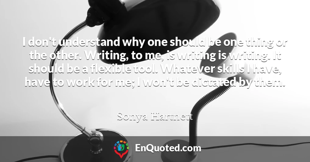 I don't understand why one should be one thing or the other. Writing, to me, is writing is writing. It should be a flexible tool. Whatever skills I have, have to work for me; I won't be dictated by them.