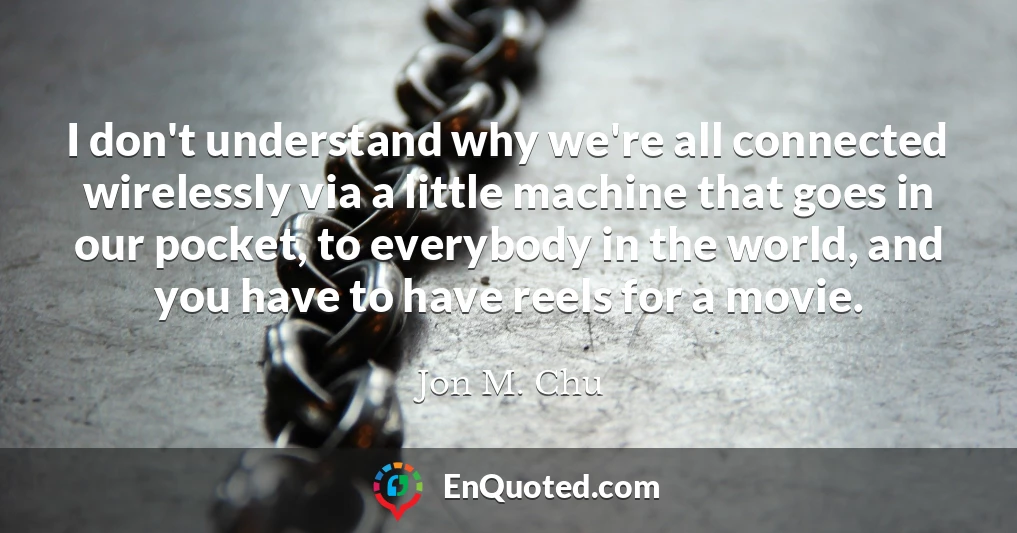 I don't understand why we're all connected wirelessly via a little machine that goes in our pocket, to everybody in the world, and you have to have reels for a movie.