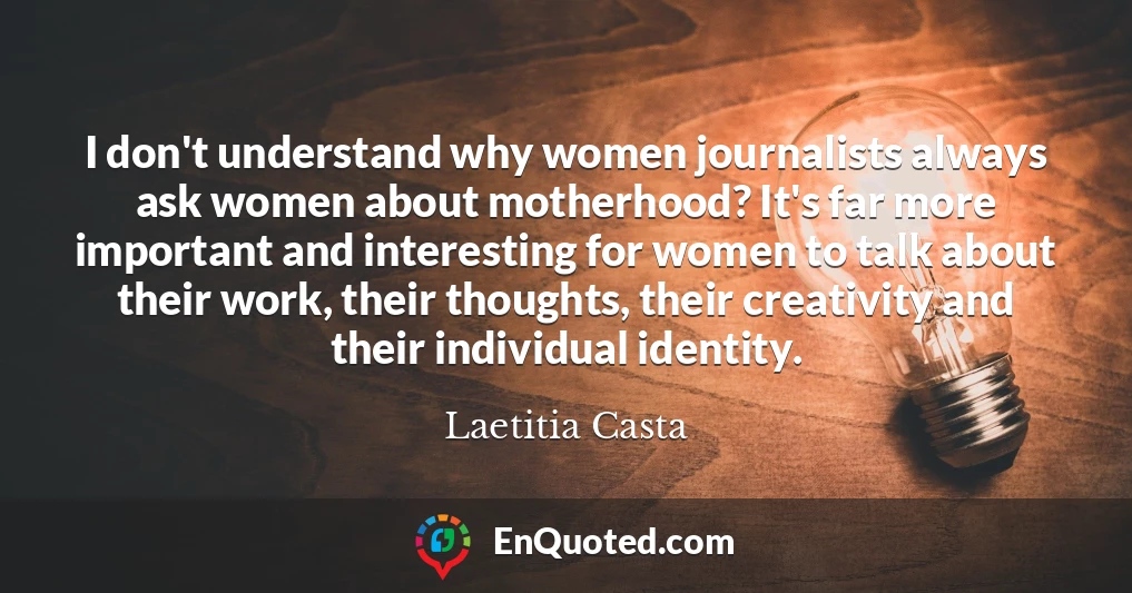 I don't understand why women journalists always ask women about motherhood? It's far more important and interesting for women to talk about their work, their thoughts, their creativity and their individual identity.