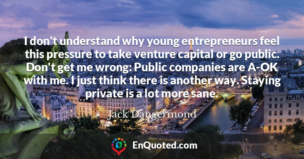 I don't understand why young entrepreneurs feel this pressure to take venture capital or go public. Don't get me wrong: Public companies are A-OK with me. I just think there is another way. Staying private is a lot more sane.
