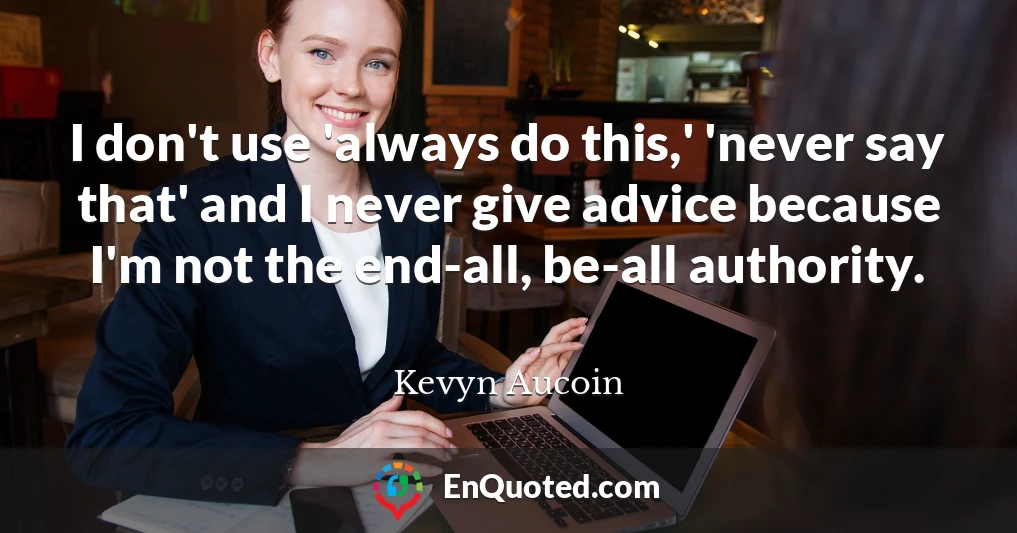 I don't use 'always do this,' 'never say that' and I never give advice because I'm not the end-all, be-all authority.