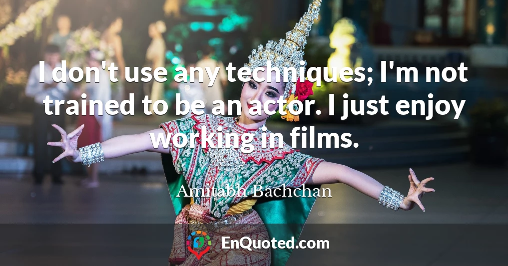 I don't use any techniques; I'm not trained to be an actor. I just enjoy working in films.