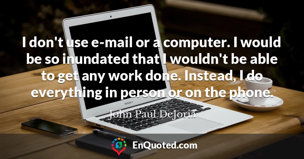 I don't use e-mail or a computer. I would be so inundated that I wouldn't be able to get any work done. Instead, I do everything in person or on the phone.