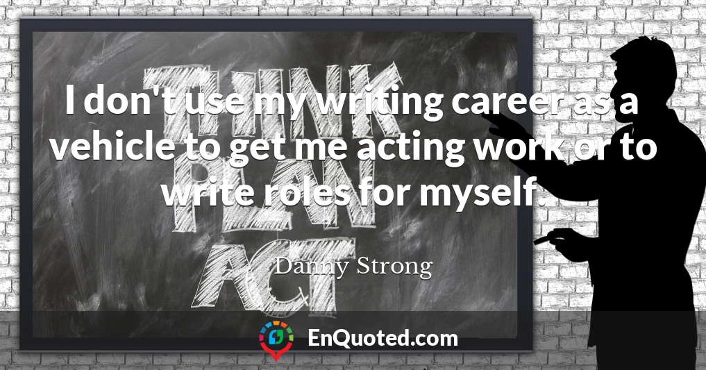 I don't use my writing career as a vehicle to get me acting work or to write roles for myself.